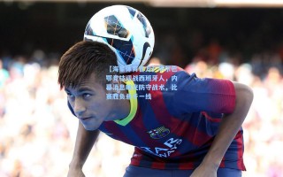 【海星体育官方】毕尔巴鄂竞技迎战西班牙人，内幕消息曝光防守战术，比赛胜负悬于一线