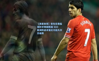 【海星体育】安东尼奥临场妙手铸就胜局 U23亚洲杯战术变幻力压久尔杰维奇