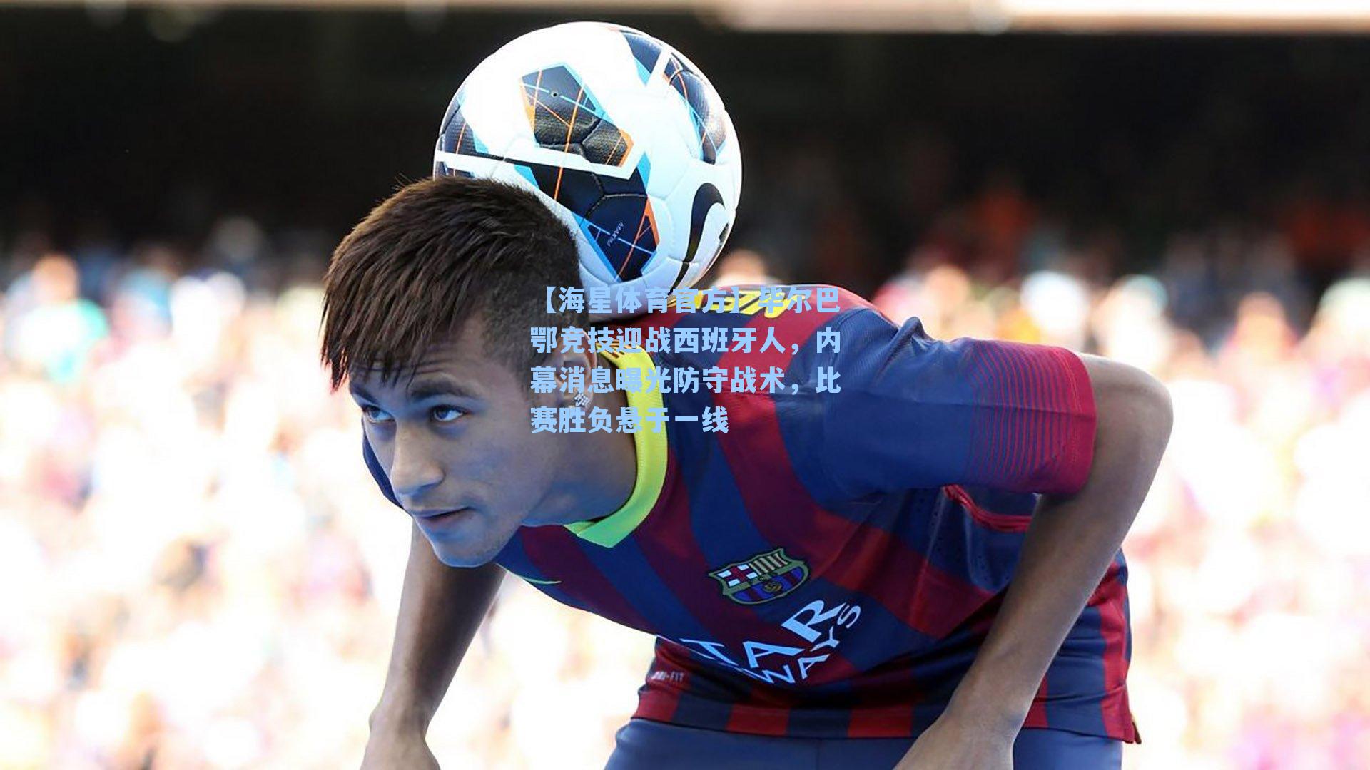 【海星体育官方】毕尔巴鄂竞技迎战西班牙人，内幕消息曝光防守战术，比赛胜负悬于一线-第1张图片-海星体育_海星体育官网_海星体育直播平台