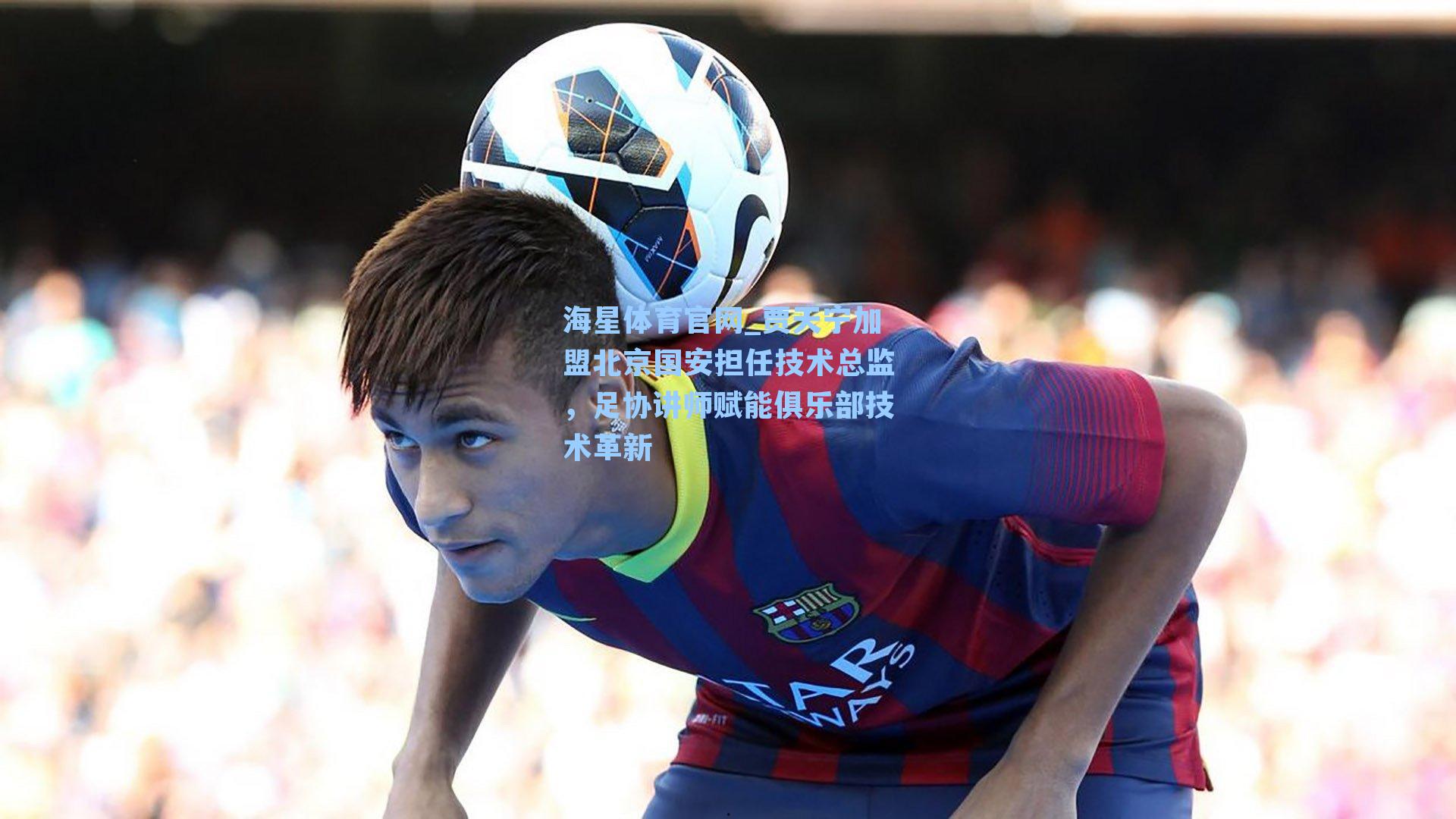 海星体育官网_贾天宁加盟北京国安担任技术总监，足协讲师赋能俱乐部技术革新-第3张图片-海星体育_海星体育官网_海星体育直播平台