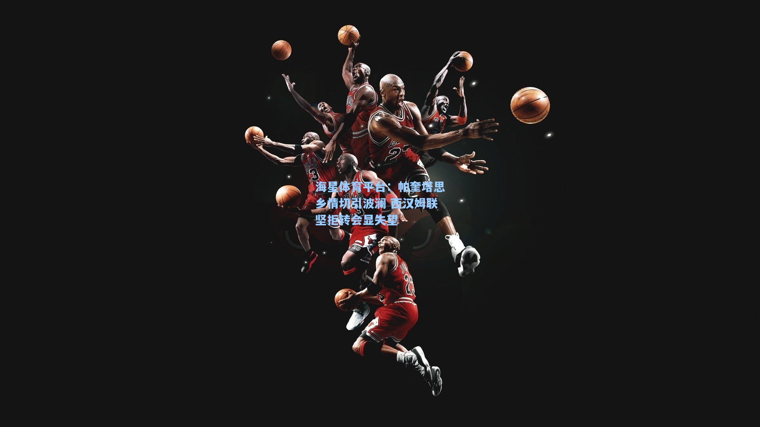 海星体育平台：帕奎塔思乡情切引波澜 西汉姆联坚拒转会显失望-第2张图片-海星体育_海星体育官网_海星体育直播平台