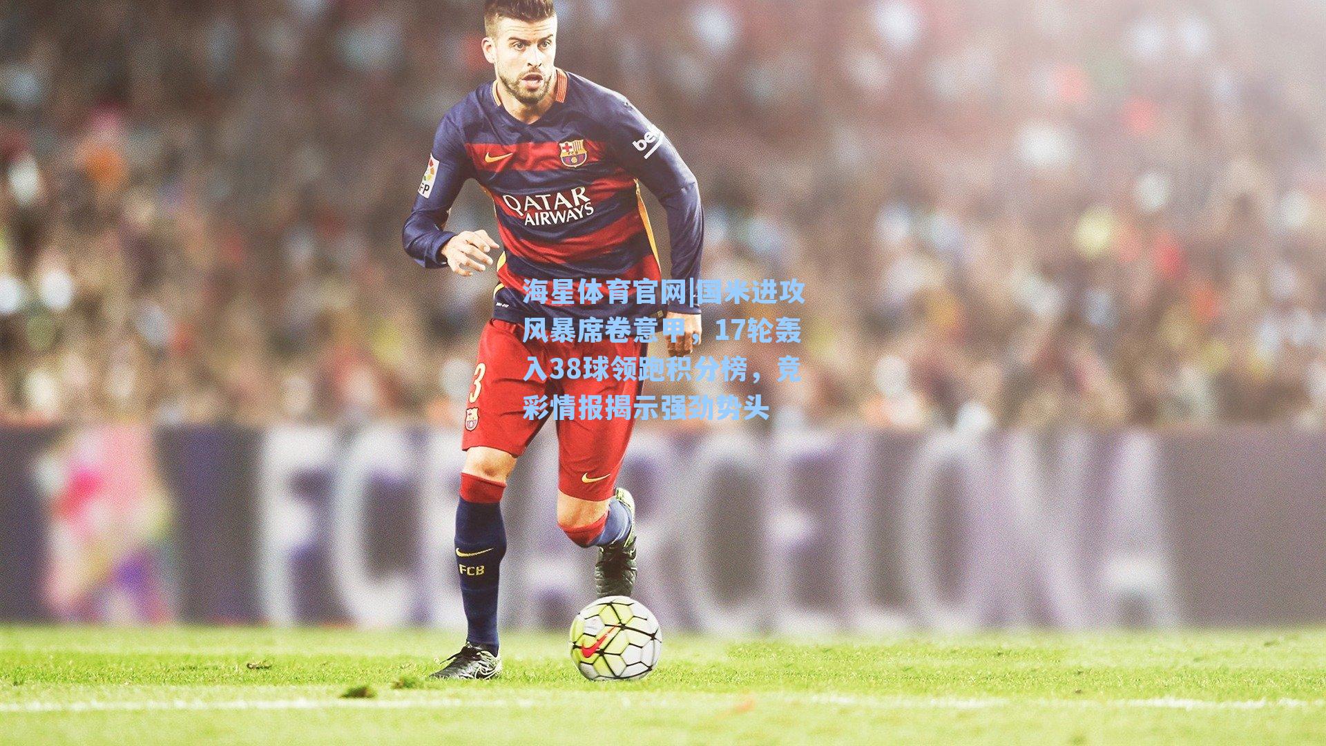 海星体育官网|国米进攻风暴席卷意甲，17轮轰入38球领跑积分榜，竞彩情报揭示强劲势头-第3张图片-海星体育_海星体育官网_海星体育直播平台